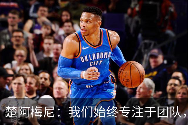 楚阿梅尼：我们始终专注于团队，并不真正关注外界发生的事情